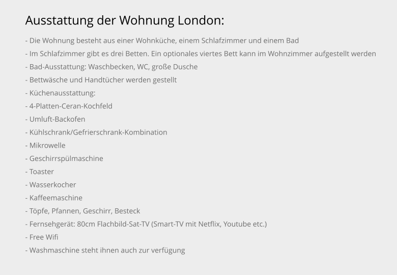 Ausstattung der Wohnung London: - Die Wohnung besteht aus einer Wohnküche, einem Schlafzimmer und einem Bad - Im Schlafzimmer gibt es drei Betten. Ein optionales viertes Bett kann im Wohnzimmer aufgestellt werden - Bad-Ausstattung: Waschbecken, WC, große Dusche - Bettwäsche und Handtücher werden gestellt - Küchenausstattung: - 4-Platten-Ceran-Kochfeld - Umluft-Backofen - Kühlschrank/Gefrierschrank-Kombination - Mikrowelle - Geschirrspülmaschine - Toaster - Wasserkocher - Kaffeemaschine - Töpfe, Pfannen, Geschirr, Besteck - Fernsehgerät: 80cm Flachbild-Sat-TV (Smart-TV mit Netflix, Youtube etc.) - Free Wifi - Washmaschine steht ihnen auch zur verfügung