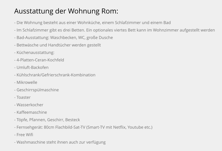 Ausstattung der Wohnung Rom: - Die Wohnung besteht aus einer Wohnküche, einem Schlafzimmer und einem Bad - Im Schlafzimmer gibt es drei Betten. Ein optionales viertes Bett kann im Wohnzimmer aufgestellt werden - Bad-Ausstattung: Waschbecken, WC, große Dusche - Bettwäsche und Handtücher werden gestellt - Küchenausstattung: - 4-Platten-Ceran-Kochfeld - Umluft-Backofen - Kühlschrank/Gefrierschrank-Kombination - Mikrowelle - Geschirrspülmaschine - Toaster - Wasserkocher - Kaffeemaschine - Töpfe, Pfannen, Geschirr, Besteck - Fernsehgerät: 80cm Flachbild-Sat-TV (Smart-TV mit Netflix, Youtube etc.) - Free Wifi - Washmaschine steht ihnen auch zur verfügung