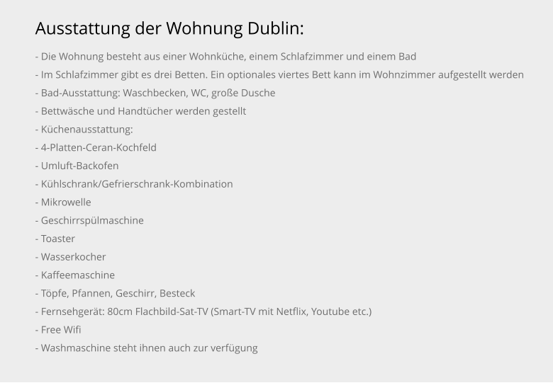 Ausstattung der Wohnung Dublin: - Die Wohnung besteht aus einer Wohnküche, einem Schlafzimmer und einem Bad - Im Schlafzimmer gibt es drei Betten. Ein optionales viertes Bett kann im Wohnzimmer aufgestellt werden - Bad-Ausstattung: Waschbecken, WC, große Dusche - Bettwäsche und Handtücher werden gestellt - Küchenausstattung: - 4-Platten-Ceran-Kochfeld - Umluft-Backofen - Kühlschrank/Gefrierschrank-Kombination - Mikrowelle - Geschirrspülmaschine - Toaster - Wasserkocher - Kaffeemaschine - Töpfe, Pfannen, Geschirr, Besteck - Fernsehgerät: 80cm Flachbild-Sat-TV (Smart-TV mit Netflix, Youtube etc.) - Free Wifi - Washmaschine steht ihnen auch zur verfügung