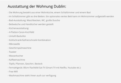Ausstattung der Wohnung Dublin: - Die Wohnung besteht aus einer Wohnküche, einem Schlafzimmer und einem Bad - Im Schlafzimmer gibt es drei Betten. Ein optionales viertes Bett kann im Wohnzimmer aufgestellt werden - Bad-Ausstattung: Waschbecken, WC, große Dusche - Bettwäsche und Handtücher werden gestellt - Küchenausstattung: - 4-Platten-Ceran-Kochfeld - Umluft-Backofen - Kühlschrank/Gefrierschrank-Kombination - Mikrowelle - Geschirrspülmaschine - Toaster - Wasserkocher - Kaffeemaschine - Töpfe, Pfannen, Geschirr, Besteck - Fernsehgerät: 80cm Flachbild-Sat-TV (Smart-TV mit Netflix, Youtube etc.) - Free Wifi - Washmaschine steht ihnen auch zur verfügung