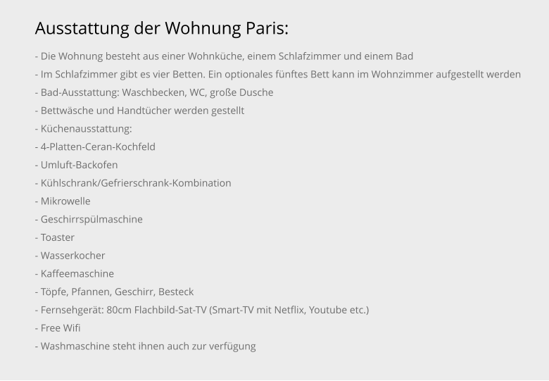 Ausstattung der Wohnung Paris: - Die Wohnung besteht aus einer Wohnküche, einem Schlafzimmer und einem Bad - Im Schlafzimmer gibt es vier Betten. Ein optionales fünftes Bett kann im Wohnzimmer aufgestellt werden - Bad-Ausstattung: Waschbecken, WC, große Dusche - Bettwäsche und Handtücher werden gestellt - Küchenausstattung: - 4-Platten-Ceran-Kochfeld - Umluft-Backofen - Kühlschrank/Gefrierschrank-Kombination - Mikrowelle - Geschirrspülmaschine - Toaster - Wasserkocher - Kaffeemaschine - Töpfe, Pfannen, Geschirr, Besteck - Fernsehgerät: 80cm Flachbild-Sat-TV (Smart-TV mit Netflix, Youtube etc.) - Free Wifi - Washmaschine steht ihnen auch zur verfügung
