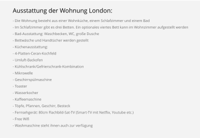 Ausstattung der Wohnung London: - Die Wohnung besteht aus einer Wohnküche, einem Schlafzimmer und einem Bad - Im Schlafzimmer gibt es drei Betten. Ein optionales viertes Bett kann im Wohnzimmer aufgestellt werden - Bad-Ausstattung: Waschbecken, WC, große Dusche - Bettwäsche und Handtücher werden gestellt - Küchenausstattung: - 4-Platten-Ceran-Kochfeld - Umluft-Backofen - Kühlschrank/Gefrierschrank-Kombination - Mikrowelle - Geschirrspülmaschine - Toaster - Wasserkocher - Kaffeemaschine - Töpfe, Pfannen, Geschirr, Besteck - Fernsehgerät: 80cm Flachbild-Sat-TV (Smart-TV mit Netflix, Youtube etc.) - Free Wifi - Washmaschine steht ihnen auch zur verfügung